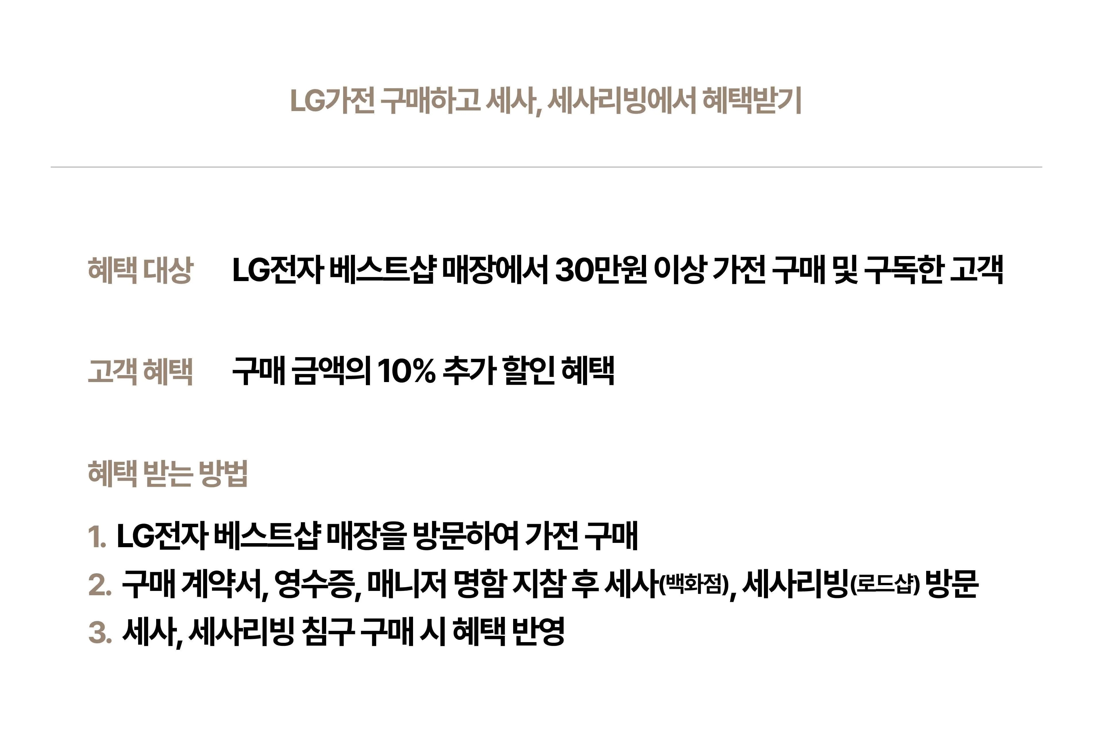 LG가전 구매하고 세사, 세사리빙에서 혜택받기
혜택 대상 LG전자 베스트샵 매장에서 30만원 이상 가전 구매 및 구독한 고객
고객 혜택 구매 금액의 10% 추가 할인 혜택
혜택 받는 방법
1. LG전자 베스트샵 매장을 방문하여 가전 구매
2. 구매 계약서, 영수증, 매니저 명함 지참 후 세사(백화점), 세사리빙(로드샵)방문
3. 세사, 세사리빙 침구 구매 시 혜택 반영